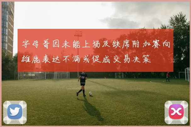 字母哥因未能上场及缺席附加赛向雄鹿表达不满或促成交易决策