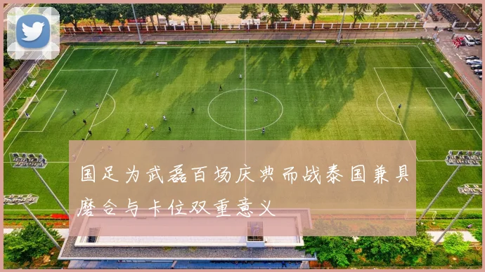 国足为武磊百场庆典而战泰国兼具磨合与卡位双重意义