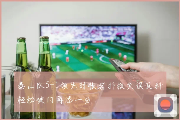 泰山队5-1领先时张岩扑救失误瓦科轻松破门再添一分
