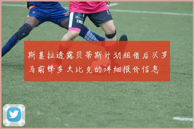 斯基拉透露贝蒂斯计划租借后买罗马前锋多夫比克的详细报价信息