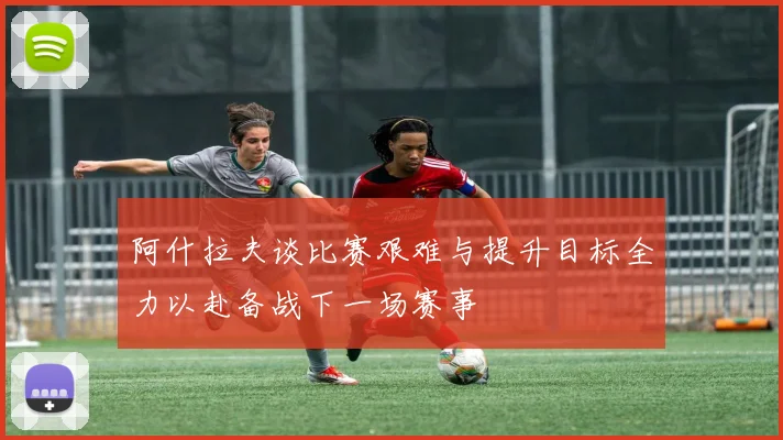阿什拉夫谈比赛艰难与提升目标全力以赴备战下一场赛事