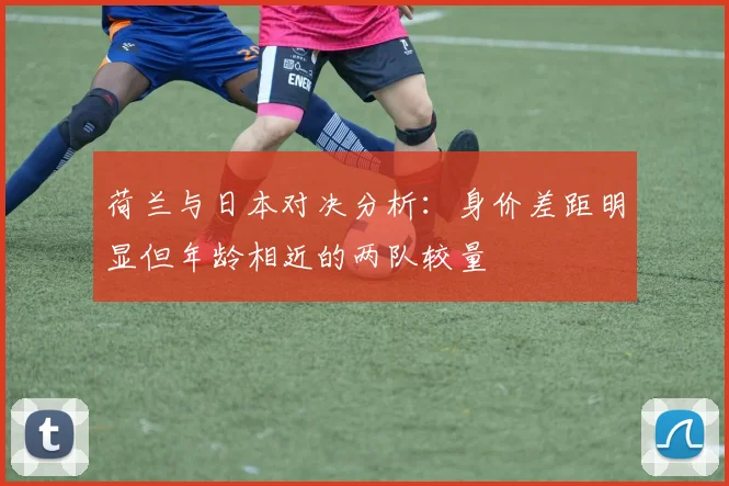 荷兰与日本对决分析：身价差距明显但年龄相近的两队较量