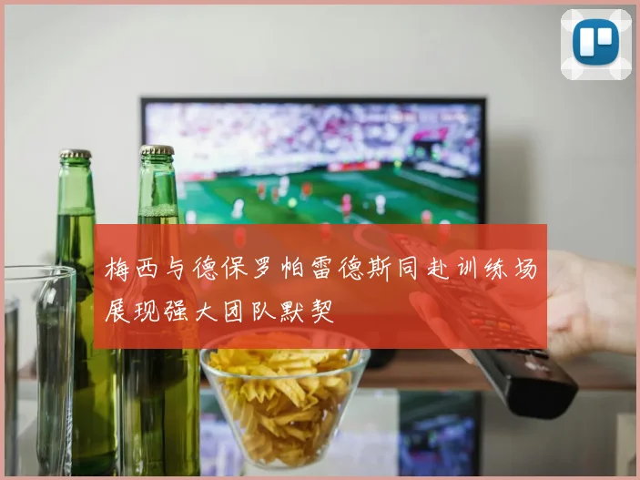 梅西与德保罗帕雷德斯同赴训练场展现强大团队默契
