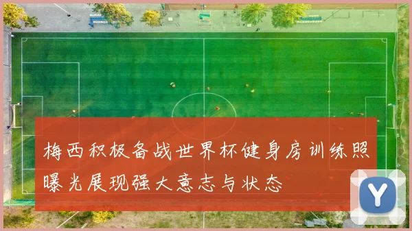 梅西积极备战世界杯健身房训练照曝光展现强大意志与状态