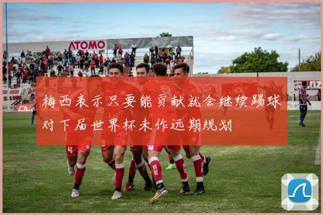 梅西表示只要能贡献就会继续踢球对下届世界杯未作远期规划